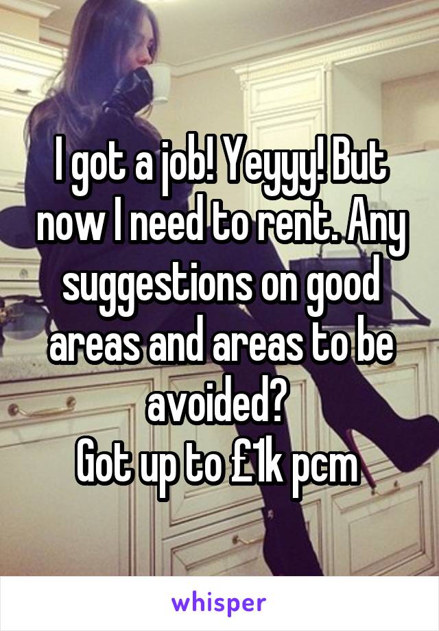 I got a job! Yeyyy! But now I need to rent. Any suggestions on good areas and areas to be avoided? 
Got up to £1k pcm 