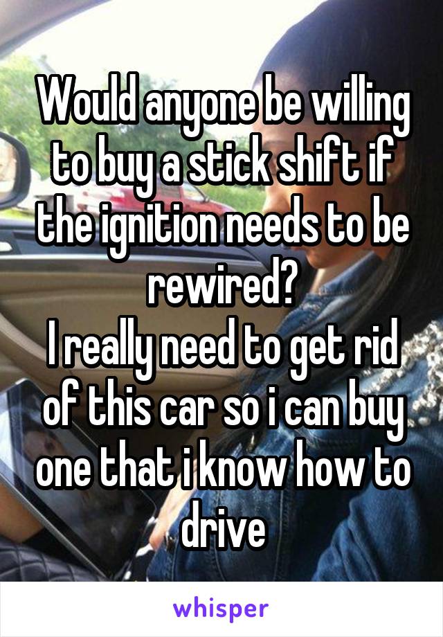 Would anyone be willing to buy a stick shift if the ignition needs to be rewired?
I really need to get rid of this car so i can buy one that i know how to drive