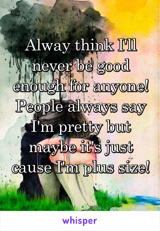 Alway think I'll never be good enough for anyone! People always say I'm pretty but maybe it's just cause I'm plus size! 