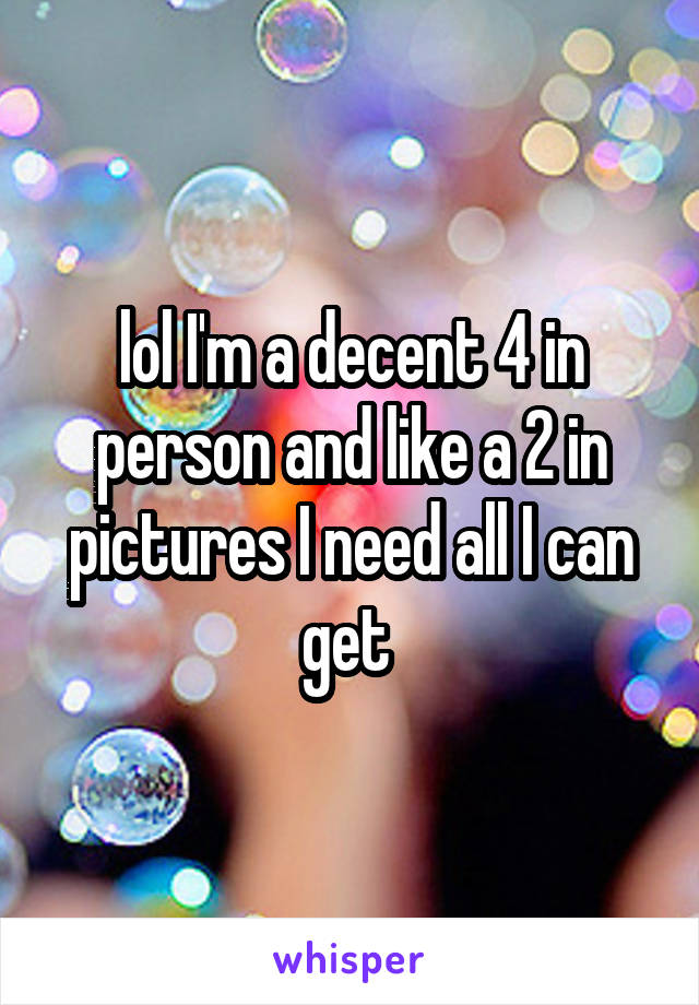 lol I'm a decent 4 in person and like a 2 in pictures I need all I can get 