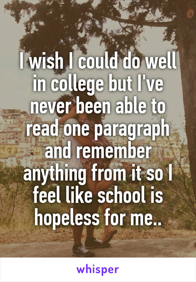 I wish I could do well in college but I've never been able to read one paragraph and remember anything from it so I feel like school is hopeless for me..