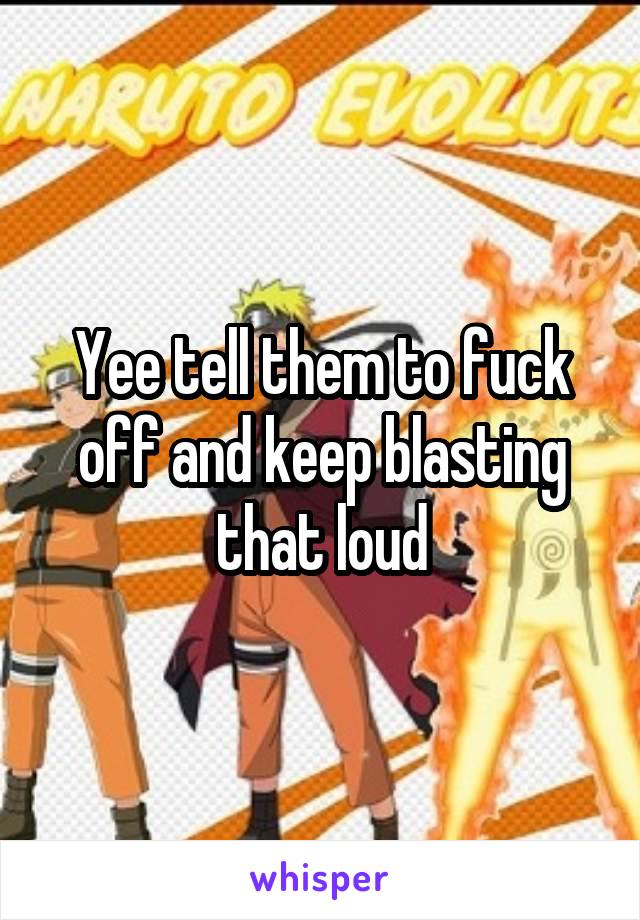 Yee tell them to fuck off and keep blasting that loud