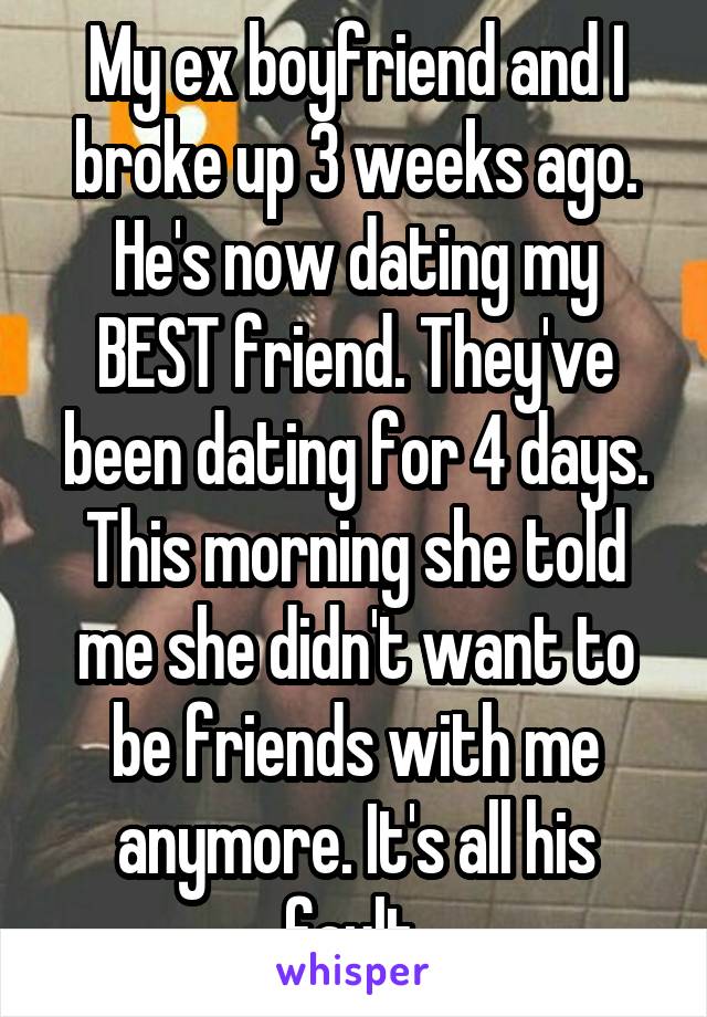 My ex boyfriend and I broke up 3 weeks ago. He's now dating my BEST friend. They've been dating for 4 days. This morning she told me she didn't want to be friends with me anymore. It's all his fault 