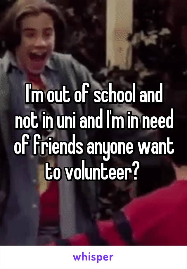 I'm out of school and not in uni and I'm in need of friends anyone want to volunteer? 