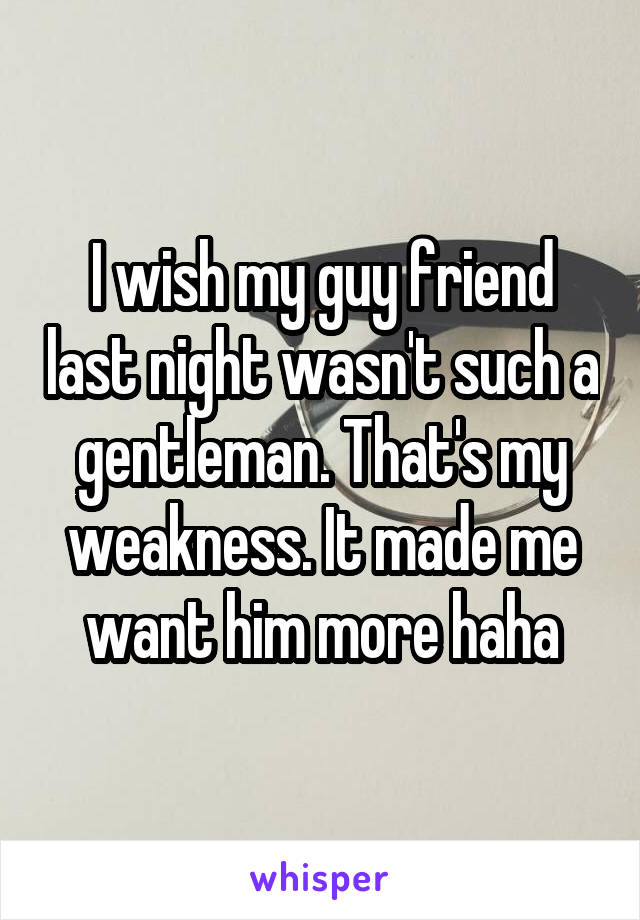 I wish my guy friend last night wasn't such a gentleman. That's my weakness. It made me want him more haha