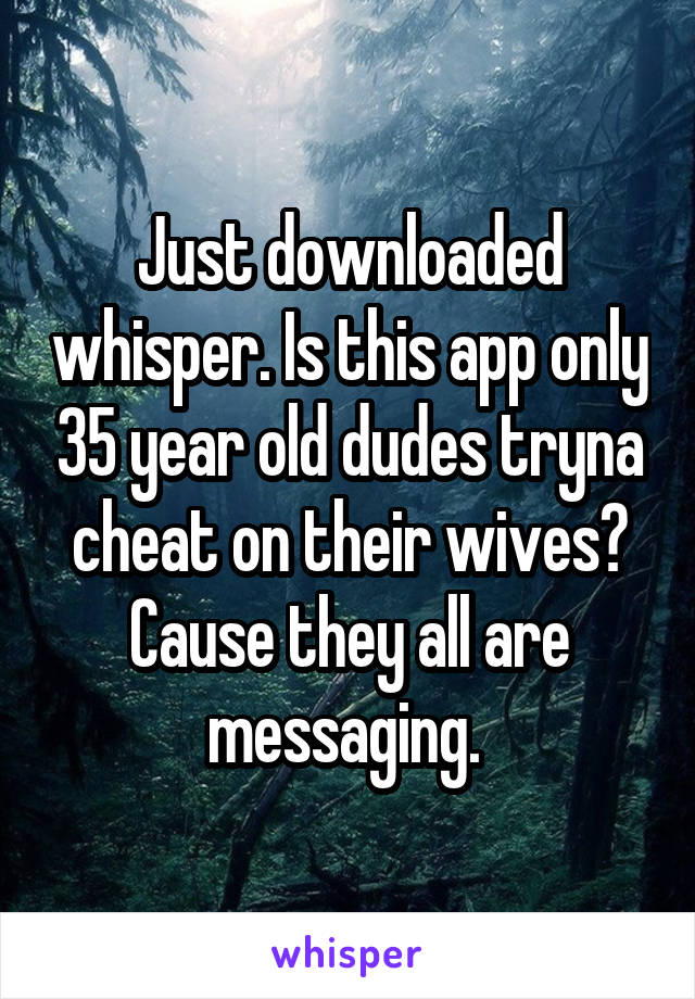 Just downloaded whisper. Is this app only 35 year old dudes tryna cheat on their wives? Cause they all are messaging. 