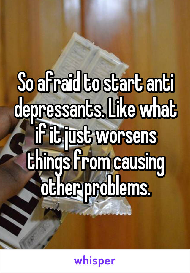 So afraid to start anti depressants. Like what if it just worsens things from causing other problems.