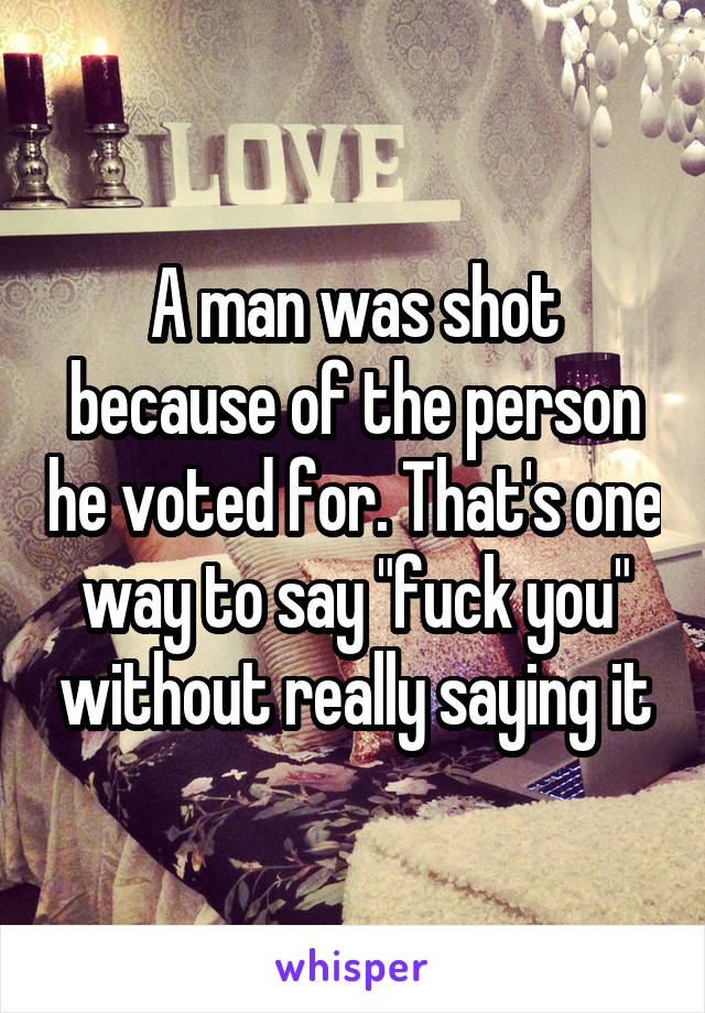 A man was shot because of the person he voted for. That's one way to say "fuck you" without really saying it