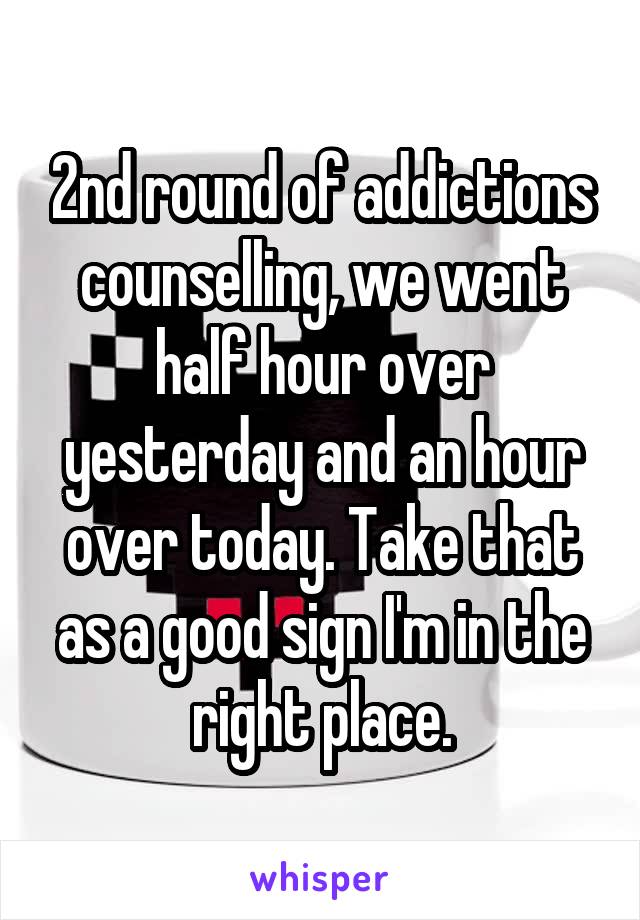 2nd round of addictions counselling, we went half hour over yesterday and an hour over today. Take that as a good sign I'm in the right place.