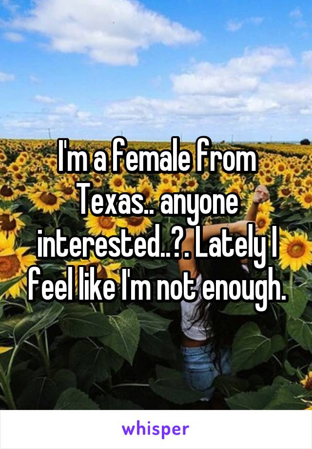 I'm a female from Texas.. anyone interested..?. Lately I feel like I'm not enough.