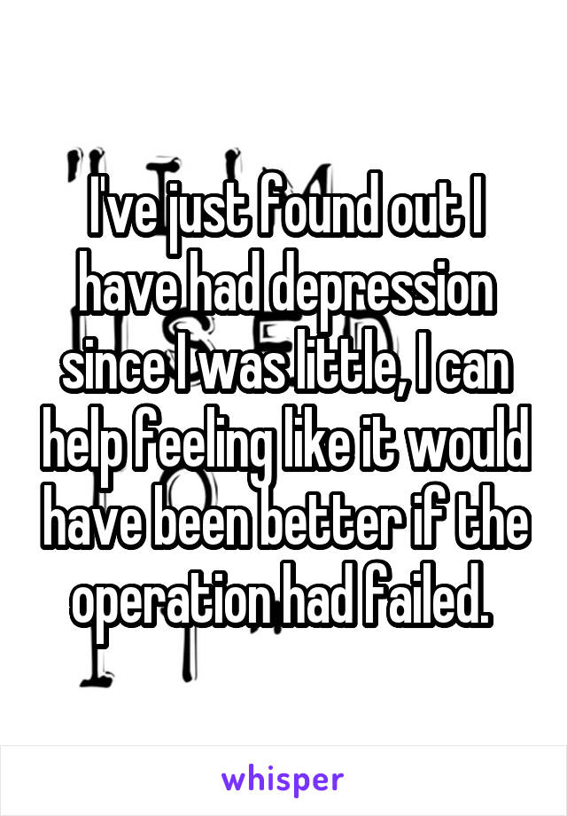 I've just found out I have had depression since I was little, I can help feeling like it would have been better if the operation had failed. 