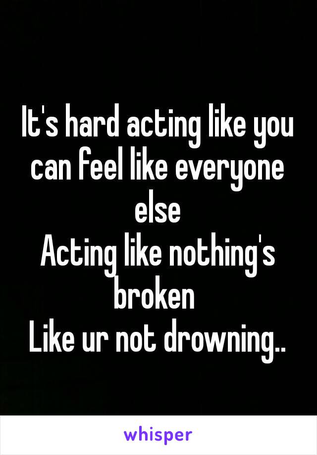 It's hard acting like you can feel like everyone else
Acting like nothing's​ broken 
Like ur not drowning..