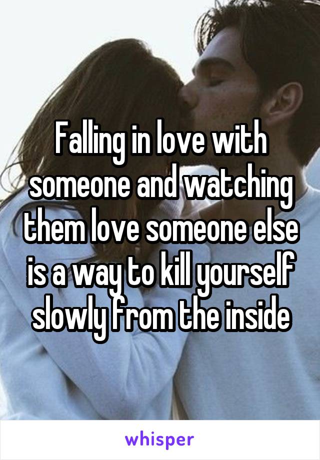 Falling in love with someone and watching them love someone else is a way to kill yourself slowly from the inside