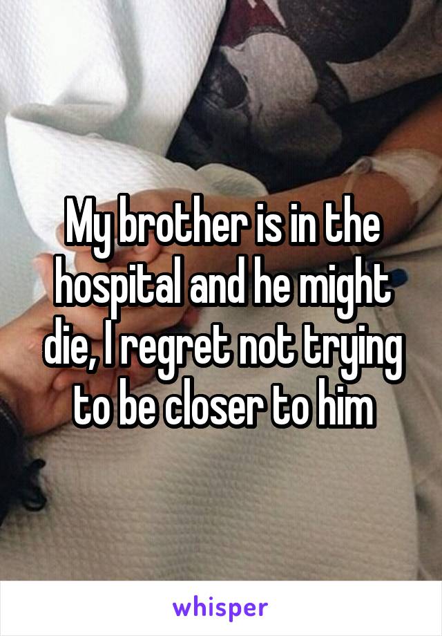 My brother is in the hospital and he might die, I regret not trying to be closer to him