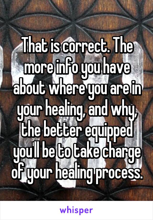 That is correct. The more info you have about where you are in your healing, and why, the better equipped you'll be to take charge of your healing process.