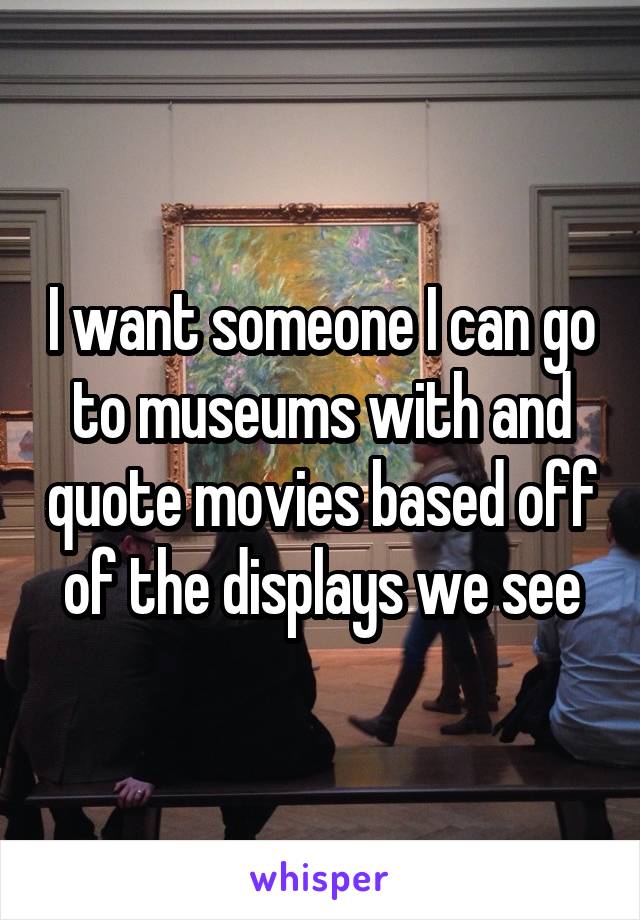 I want someone I can go to museums with and quote movies based off of the displays we see