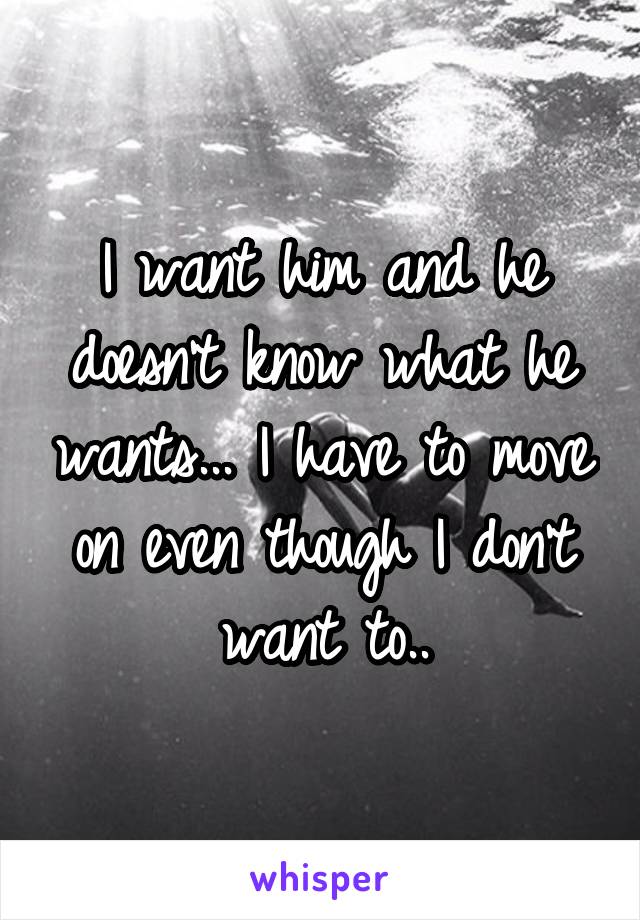 I want him and he doesn't know what he wants... I have to move on even though I don't want to..