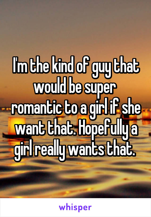 I'm the kind of guy that would be super  romantic to a girl if she want that. Hopefully a girl really wants that. 