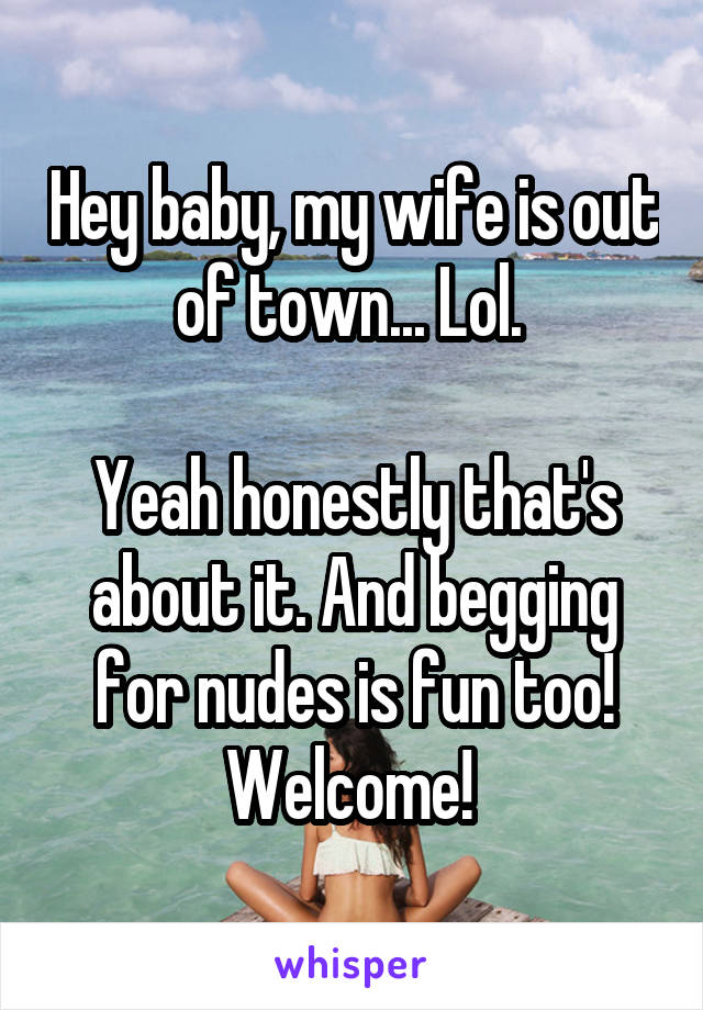 Hey baby, my wife is out of town... Lol. 

Yeah honestly that's about it. And begging for nudes is fun too! Welcome! 