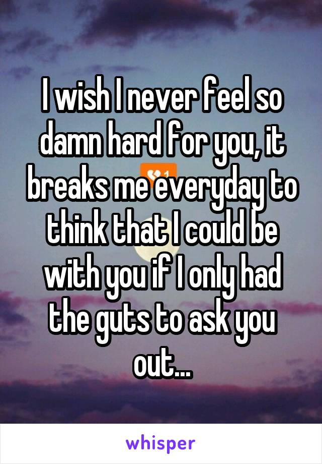 I wish I never feel so damn hard for you, it breaks me everyday to think that I could be with you if I only had the guts to ask you out...