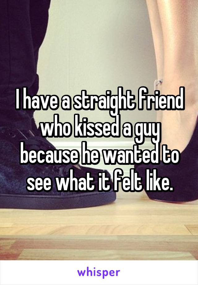 I have a straight friend who kissed a guy because he wanted to see what it felt like.