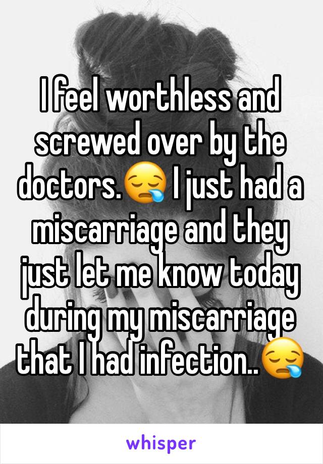 I feel worthless and screwed over by the doctors.😪 I just had a miscarriage and they just let me know today during my miscarriage that I had infection..😪