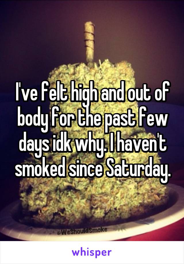 I've felt high and out of body for the past few days idk why. I haven't smoked since Saturday.