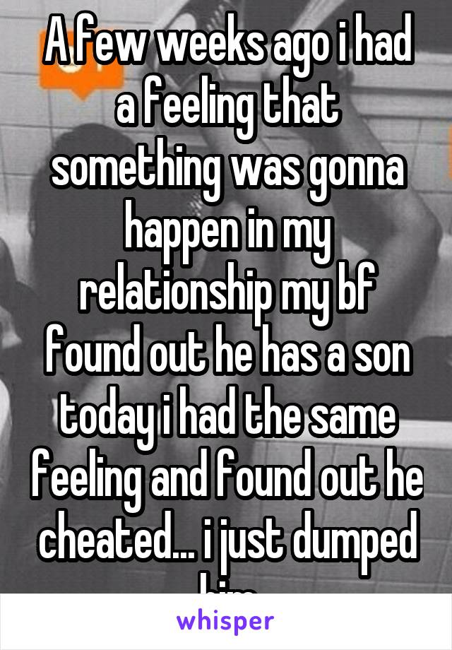 A few weeks ago i had a feeling that something was gonna happen in my relationship my bf found out he has a son today i had the same feeling and found out he cheated... i just dumped him