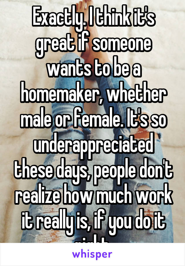 Exactly. I think it's great if someone wants to be a homemaker, whether male or female. It's so underappreciated these days, people don't realize how much work it really is, if you do it right.