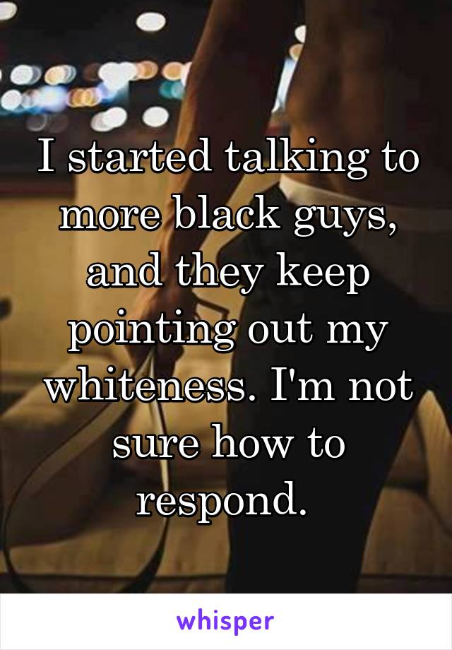 I started talking to more black guys, and they keep pointing out my whiteness. I'm not sure how to respond. 