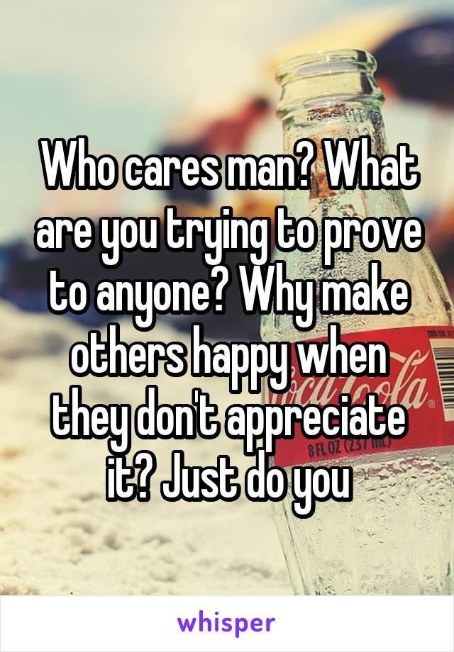 Who cares man? What are you trying to prove to anyone? Why make others happy when they don't appreciate it? Just do you