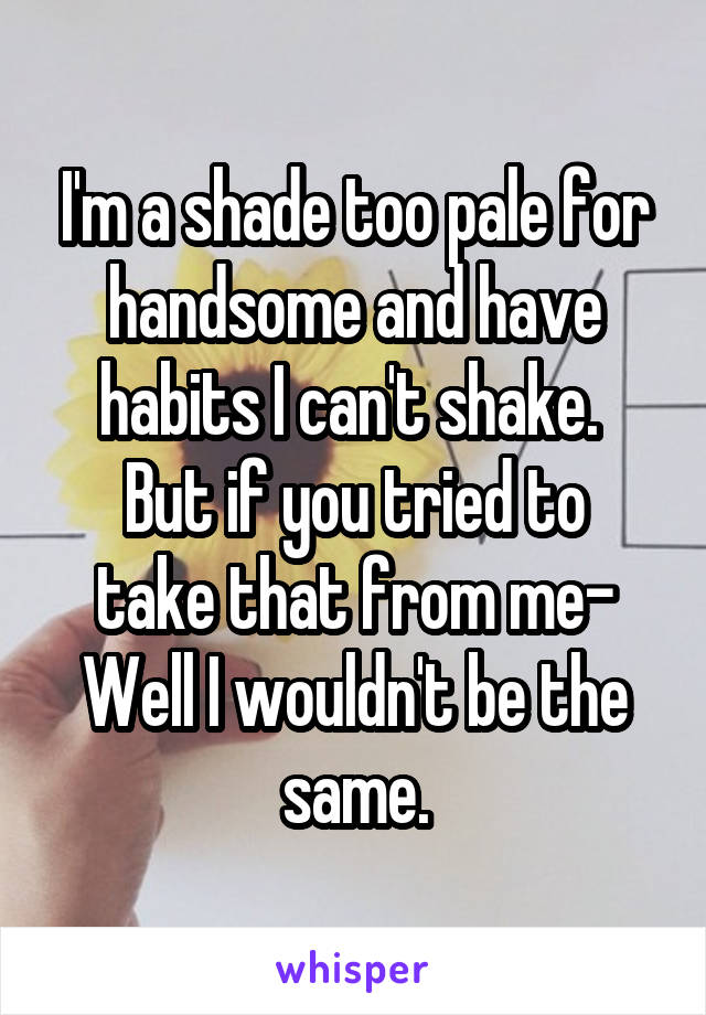 I'm a shade too pale for handsome and have habits I can't shake. 
But if you tried to take that from me-
Well I wouldn't be the same.