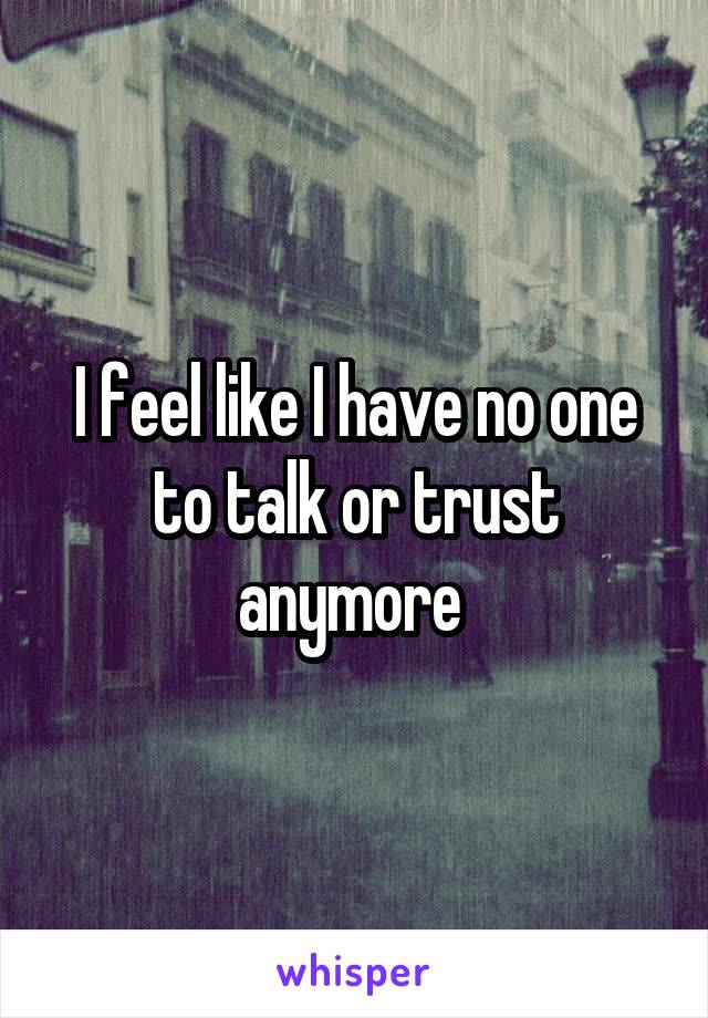 I feel like I have no one to talk or trust anymore 