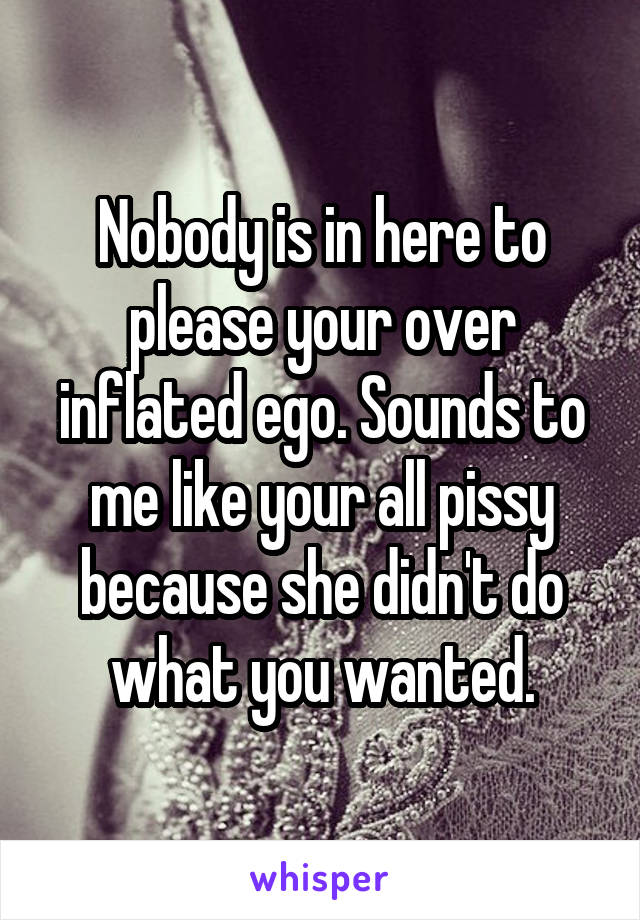 Nobody is in here to please your over inflated ego. Sounds to me like your all pissy because she didn't do what you wanted.