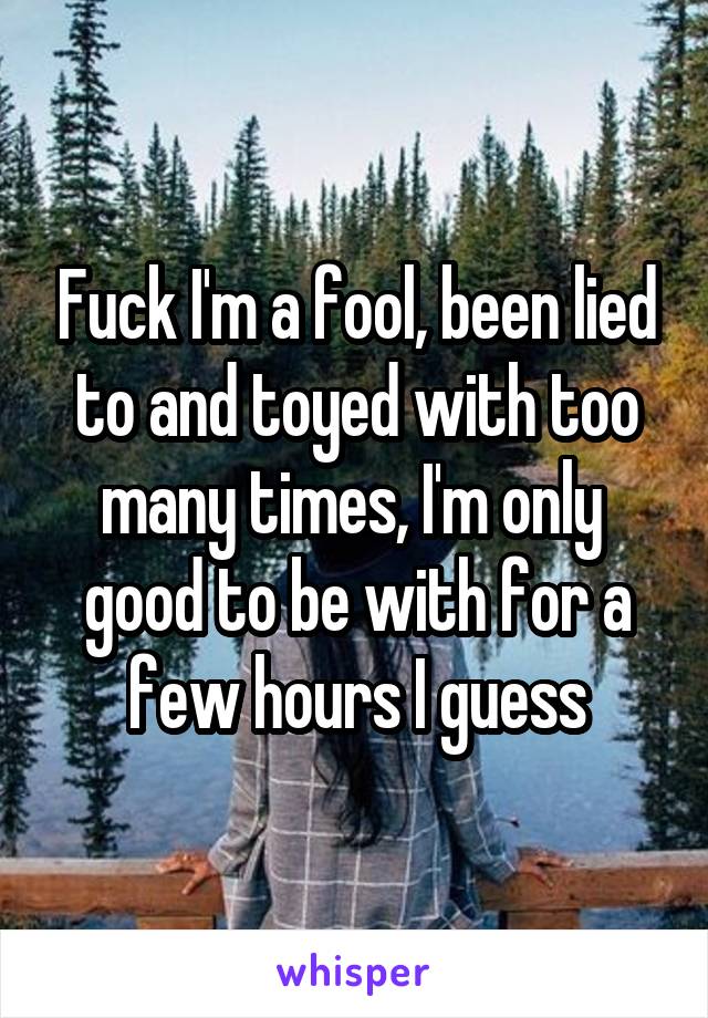 Fuck I'm a fool, been lied to and toyed with too many times, I'm only  good to be with for a few hours I guess