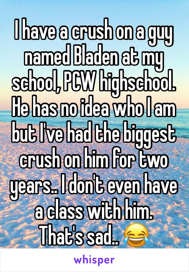 I have a crush on a guy named Bladen at my school, PCW highschool.
He has no idea who I am but I've had the biggest crush on him for two years.. I don't even have a class with him.
That's sad.. 😂