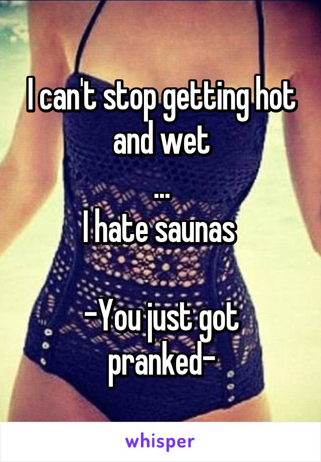 I can't stop getting hot and wet
...
I hate saunas 

-You just got pranked-