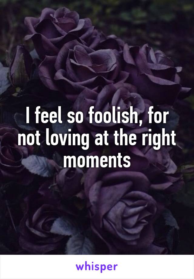 I feel so foolish, for not loving at the right moments