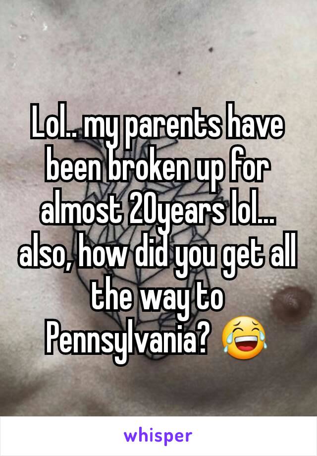 Lol.. my parents have been broken up for almost 20years lol... also, how did you get all the way to Pennsylvania? 😂