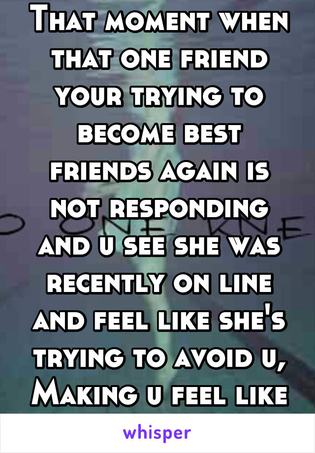 That moment when that one friend your trying to become best friends again is not responding and u see she was recently on line and feel like she's trying to avoid u, Making u feel like shit