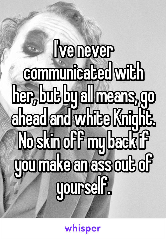 I've never communicated with her, but by all means, go ahead and white Knight. No skin off my back if you make an ass out of yourself.