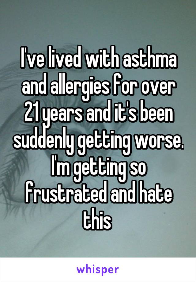 I've lived with asthma and allergies for over 21 years and it's been suddenly getting worse. I'm getting so frustrated and hate this 