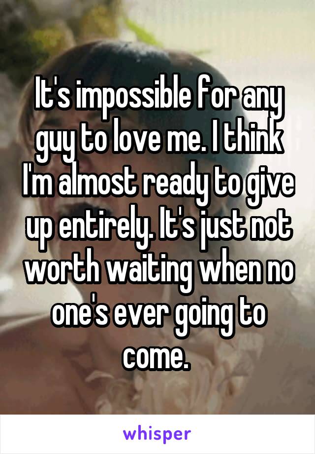 It's impossible for any guy to love me. I think I'm almost ready to give up entirely. It's just not worth waiting when no one's ever going to come. 