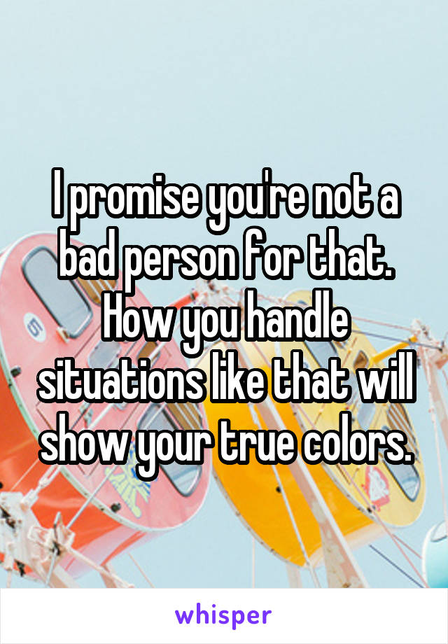 I promise you're not a bad person for that. How you handle situations like that will show your true colors.