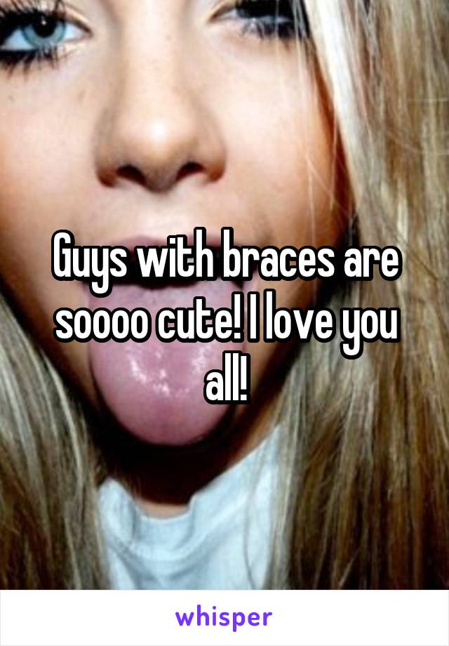 Guys with braces are soooo cute! I love you all!