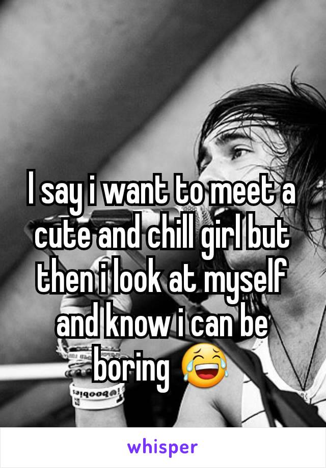 I say i want to meet a cute and chill girl but then i look at myself and know i can be boring 😂