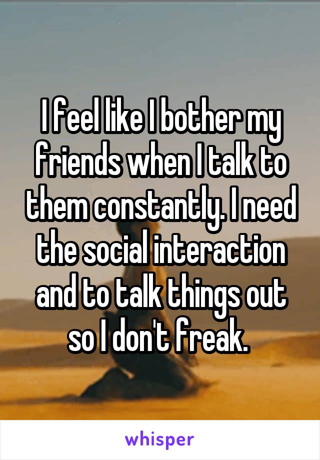 I feel like I bother my friends when I talk to them constantly. I need the social interaction and to talk things out so I don't freak. 