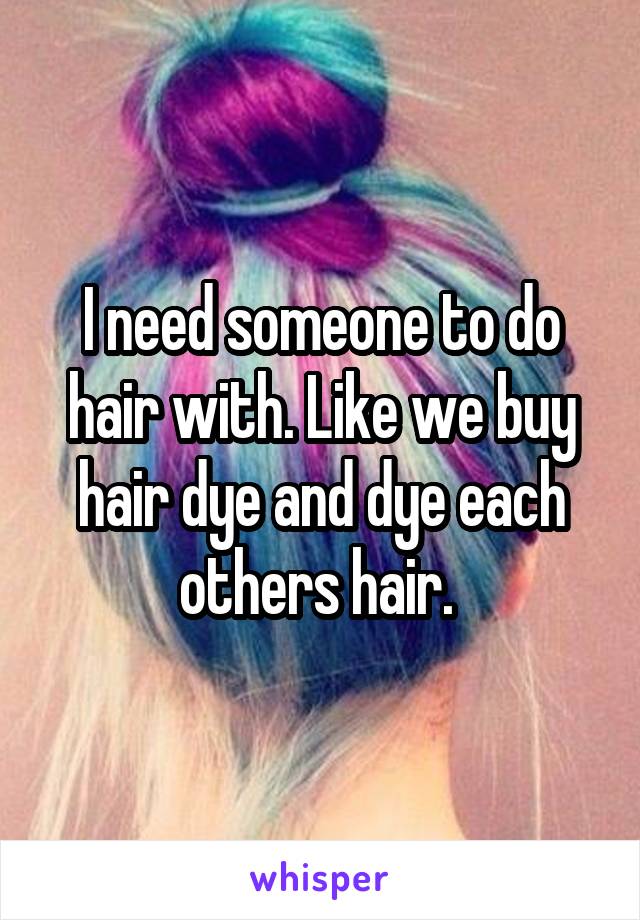 I need someone to do hair with. Like we buy hair dye and dye each others hair. 