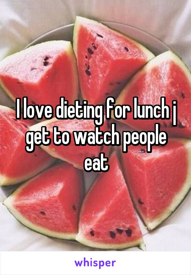 I love dieting for lunch j get to watch people eat