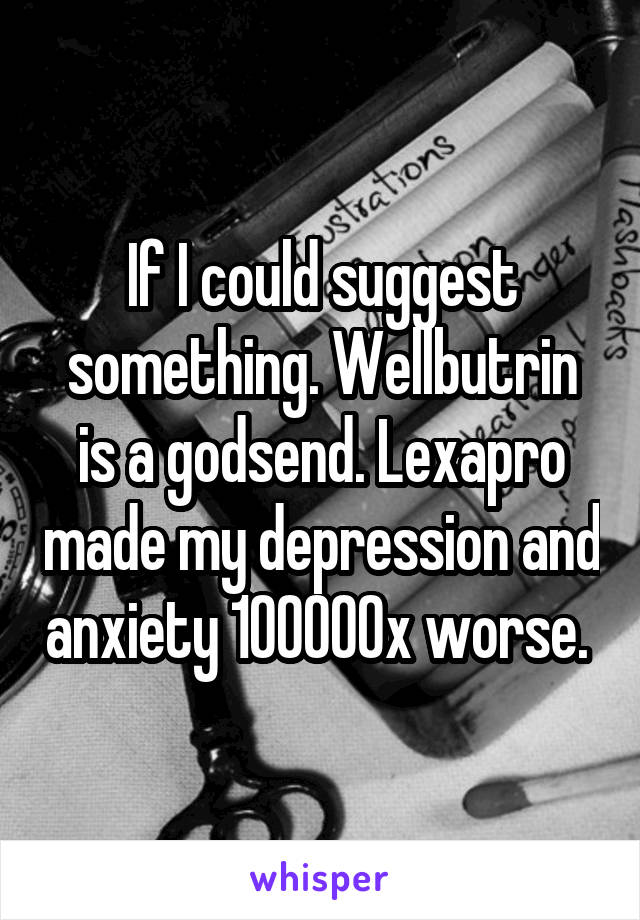 If I could suggest something. Wellbutrin is a godsend. Lexapro made my depression and anxiety 100000x worse. 